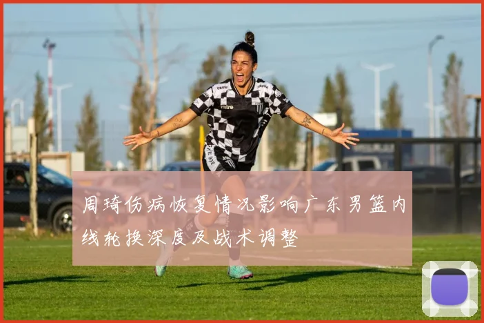 周琦伤病恢复情况影响广东男篮内线轮换深度及战术调整