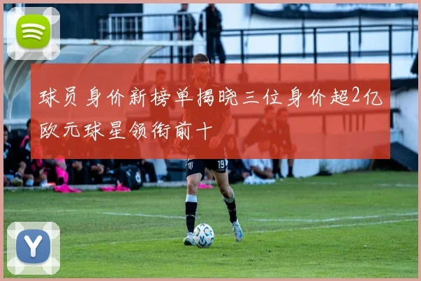 球员身价新榜单揭晓三位身价超2亿欧元球星领衔前十
