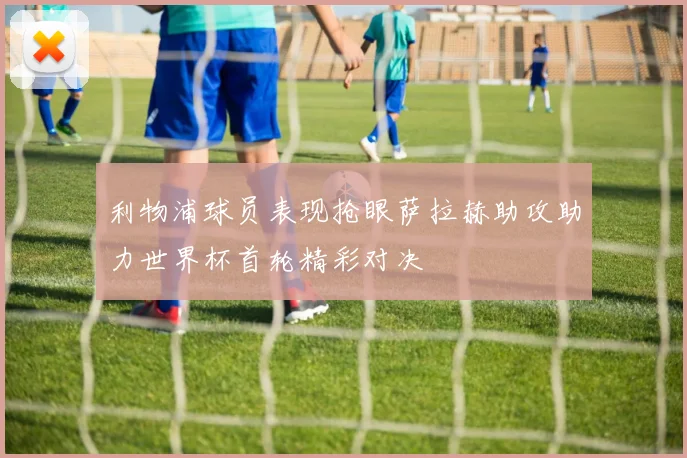 利物浦球员表现抢眼萨拉赫助攻助力世界杯首轮精彩对决