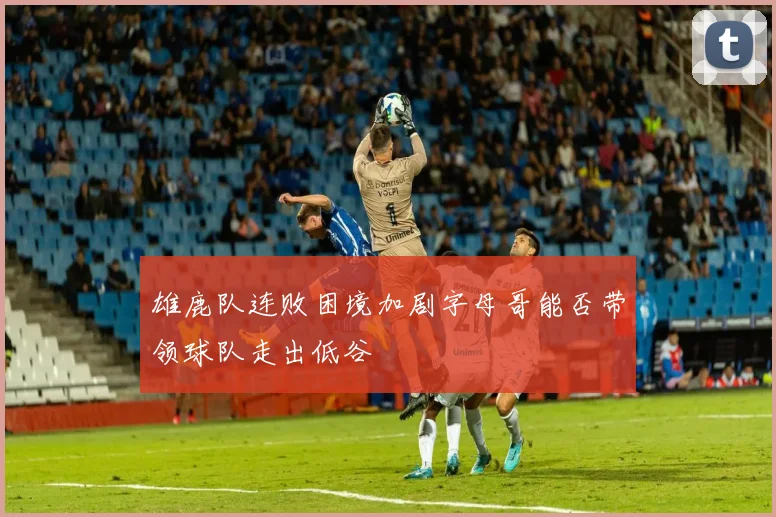 雄鹿队连败困境加剧字母哥能否带领球队走出低谷