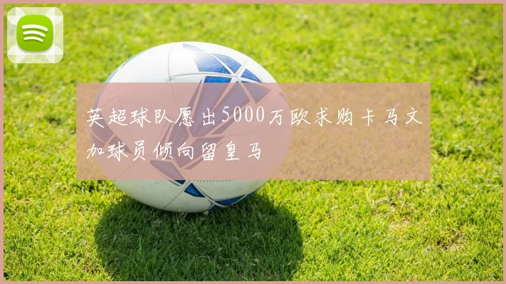 英超球队愿出5000万欧求购卡马文加球员倾向留皇马