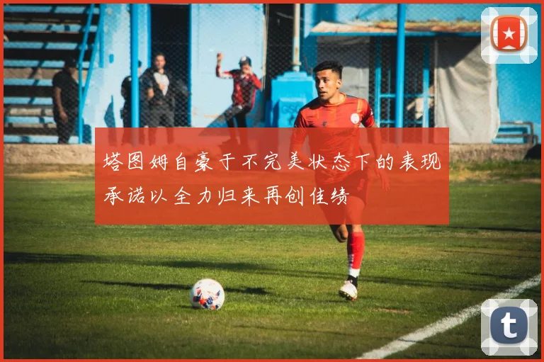 塔图姆自豪于不完美状态下的表现承诺以全力归来再创佳绩