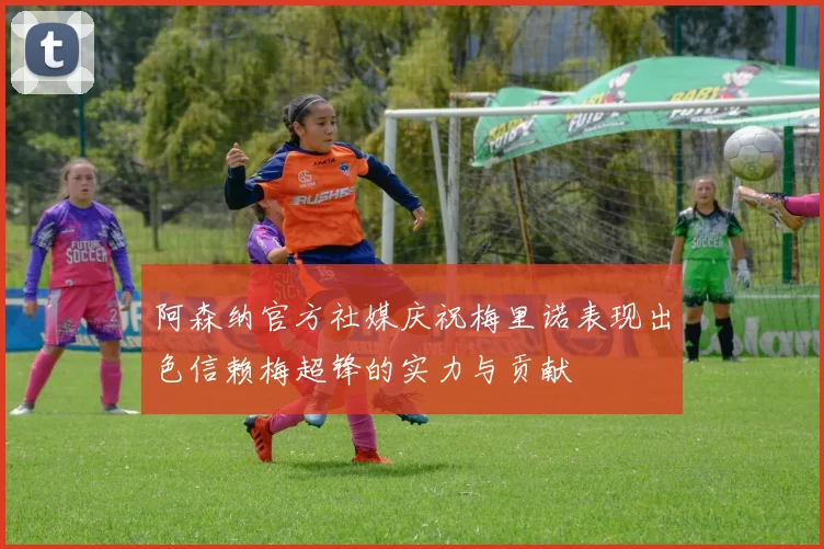 阿森纳官方社媒庆祝梅里诺表现出色信赖梅超锋的实力与贡献