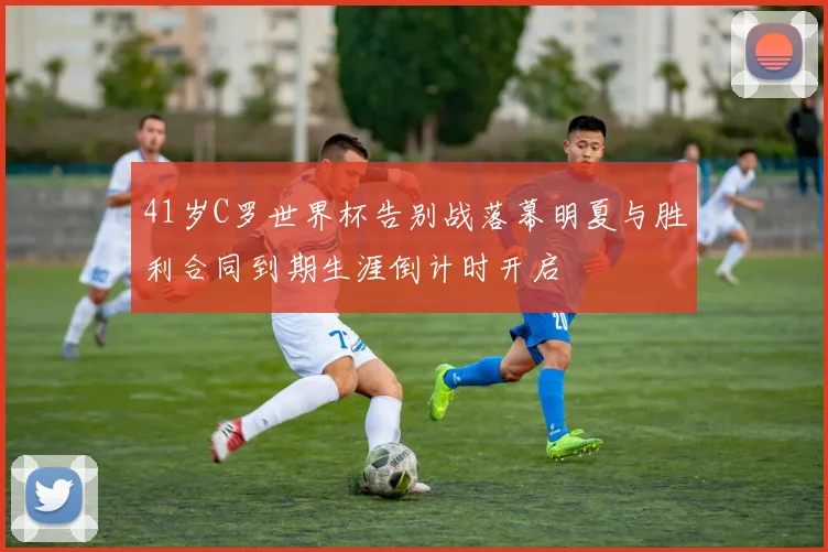 41岁C罗世界杯告别战落幕明夏与胜利合同到期生涯倒计时开启