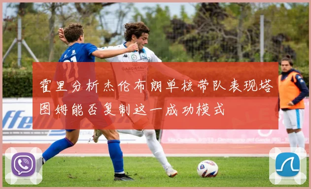 霍里分析杰伦布朗单核带队表现塔图姆能否复制这一成功模式