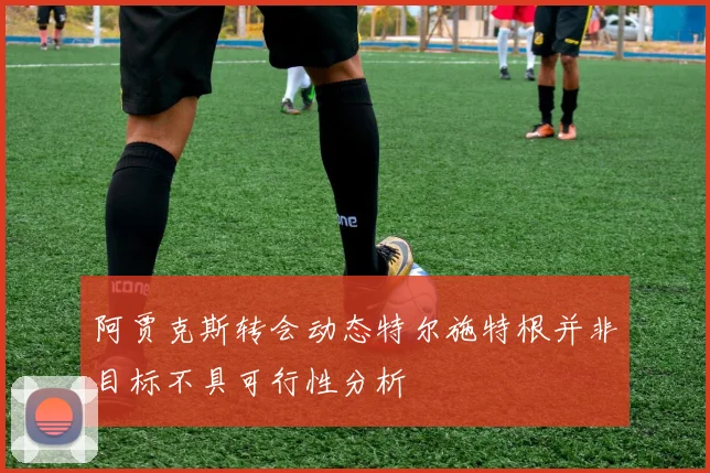 阿贾克斯转会动态特尔施特根并非目标不具可行性分析
