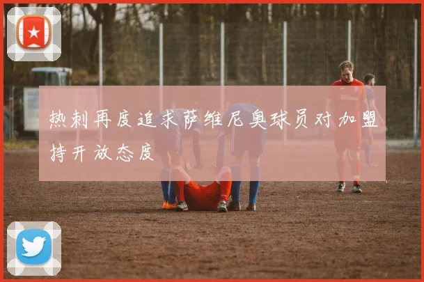 热刺再度追求萨维尼奥球员对加盟持开放态度