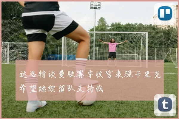 达洛特谈曼联赛季收官表现卡里克希望继续留队支持我